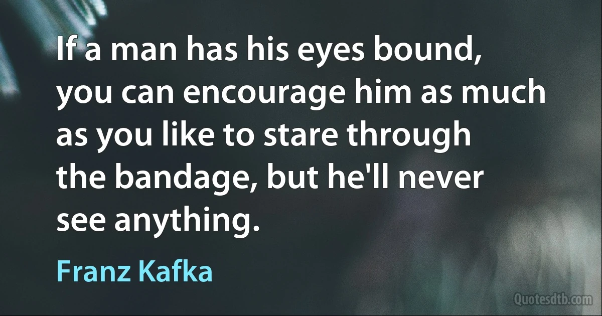 If a man has his eyes bound, you can encourage him as much as you like to stare through the bandage, but he'll never see anything. (Franz Kafka)