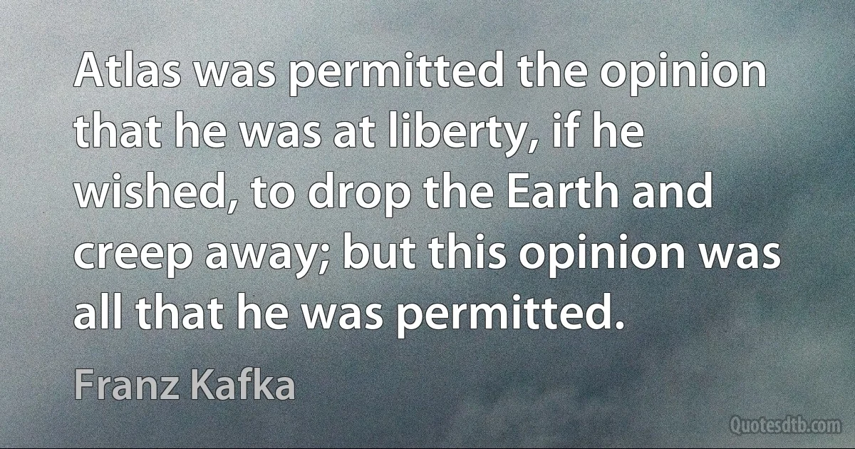 Atlas was permitted the opinion that he was at liberty, if he wished, to drop the Earth and creep away; but this opinion was all that he was permitted. (Franz Kafka)