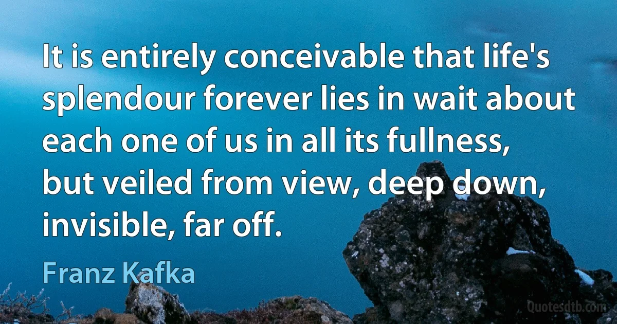 It is entirely conceivable that life's splendour forever lies in wait about each one of us in all its fullness, but veiled from view, deep down, invisible, far off. (Franz Kafka)