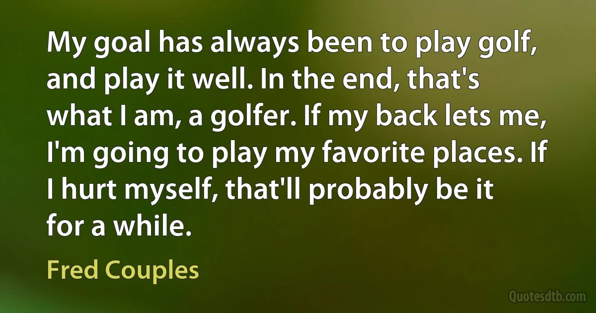 My goal has always been to play golf, and play it well. In the end, that's what I am, a golfer. If my back lets me, I'm going to play my favorite places. If I hurt myself, that'll probably be it for a while. (Fred Couples)