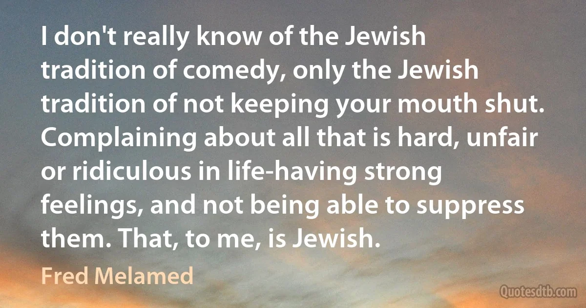 I don't really know of the Jewish tradition of comedy, only the Jewish tradition of not keeping your mouth shut. Complaining about all that is hard, unfair or ridiculous in life-having strong feelings, and not being able to suppress them. That, to me, is Jewish. (Fred Melamed)