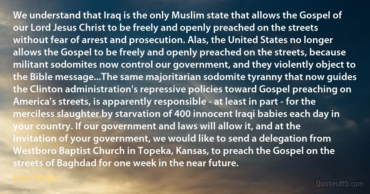 We understand that Iraq is the only Muslim state that allows the Gospel of our Lord Jesus Christ to be freely and openly preached on the streets without fear of arrest and prosecution. Alas, the United States no longer allows the Gospel to be freely and openly preached on the streets, because militant sodomites now control our government, and they violently object to the Bible message...The same majoritarian sodomite tyranny that now guides the Clinton administration's repressive policies toward Gospel preaching on America's streets, is apparently responsible - at least in part - for the merciless slaughter by starvation of 400 innocent Iraqi babies each day in your country. If our government and laws will allow it, and at the invitation of your government, we would like to send a delegation from Westboro Baptist Church in Topeka, Kansas, to preach the Gospel on the streets of Baghdad for one week in the near future. (Fred Phelps)