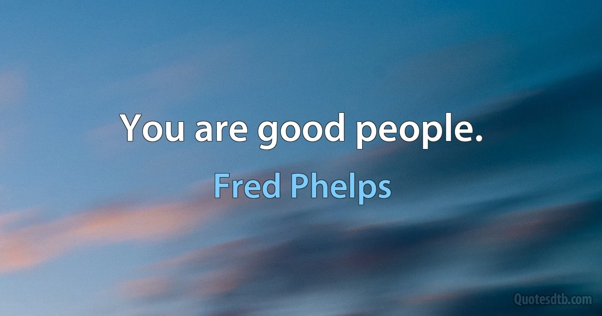 You are good people. (Fred Phelps)