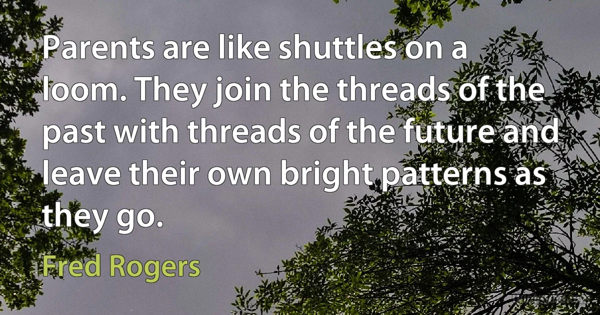 Parents are like shuttles on a loom. They join the threads of the past with threads of the future and leave their own bright patterns as they go. (Fred Rogers)