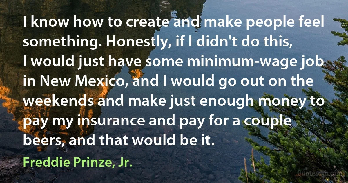 I know how to create and make people feel something. Honestly, if I didn't do this, I would just have some minimum-wage job in New Mexico, and I would go out on the weekends and make just enough money to pay my insurance and pay for a couple beers, and that would be it. (Freddie Prinze, Jr.)