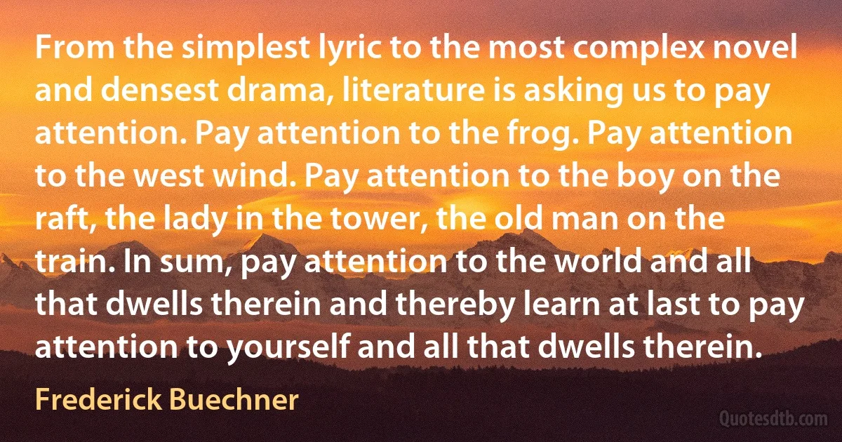 From the simplest lyric to the most complex novel and densest drama, literature is asking us to pay attention. Pay attention to the frog. Pay attention to the west wind. Pay attention to the boy on the raft, the lady in the tower, the old man on the train. In sum, pay attention to the world and all that dwells therein and thereby learn at last to pay attention to yourself and all that dwells therein. (Frederick Buechner)