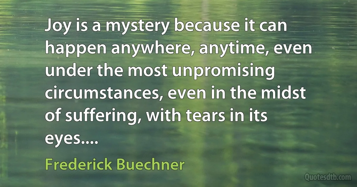 Joy is a mystery because it can happen anywhere, anytime, even under the most unpromising circumstances, even in the midst of suffering, with tears in its eyes.... (Frederick Buechner)