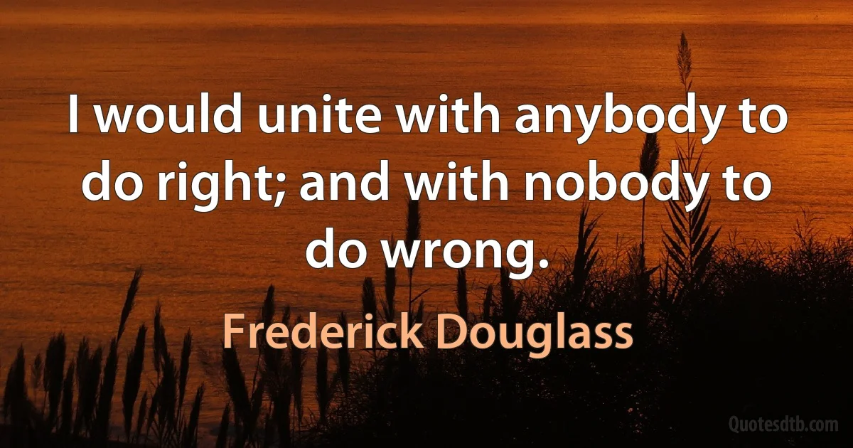 I would unite with anybody to do right; and with nobody to do wrong. (Frederick Douglass)