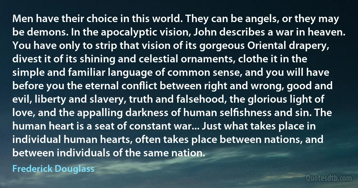 Men have their choice in this world. They can be angels, or they may be demons. In the apocalyptic vision, John describes a war in heaven. You have only to strip that vision of its gorgeous Oriental drapery, divest it of its shining and celestial ornaments, clothe it in the simple and familiar language of common sense, and you will have before you the eternal conﬂict between right and wrong, good and evil, liberty and slavery, truth and falsehood, the glorious light of love, and the appalling darkness of human selﬁshness and sin. The human heart is a seat of constant war... Just what takes place in individual human hearts, often takes place between nations, and between individuals of the same nation. (Frederick Douglass)