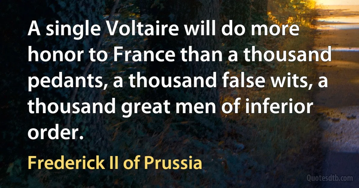 A single Voltaire will do more honor to France than a thousand pedants, a thousand false wits, a thousand great men of inferior order. (Frederick II of Prussia)