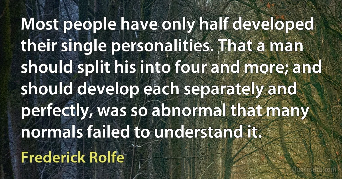 Most people have only half developed their single personalities. That a man should split his into four and more; and should develop each separately and perfectly, was so abnormal that many normals failed to understand it. (Frederick Rolfe)