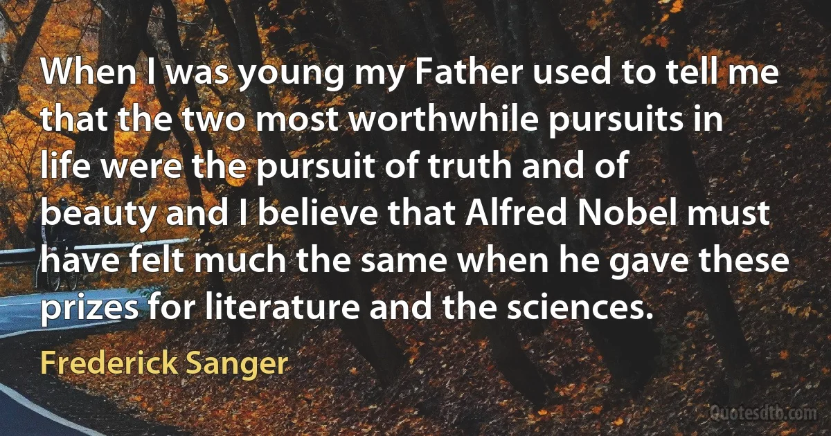 When I was young my Father used to tell me that the two most worthwhile pursuits in life were the pursuit of truth and of beauty and I believe that Alfred Nobel must have felt much the same when he gave these prizes for literature and the sciences. (Frederick Sanger)