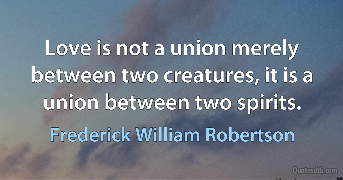 Love is not a union merely between two creatures, it is a union between two spirits. (Frederick William Robertson)