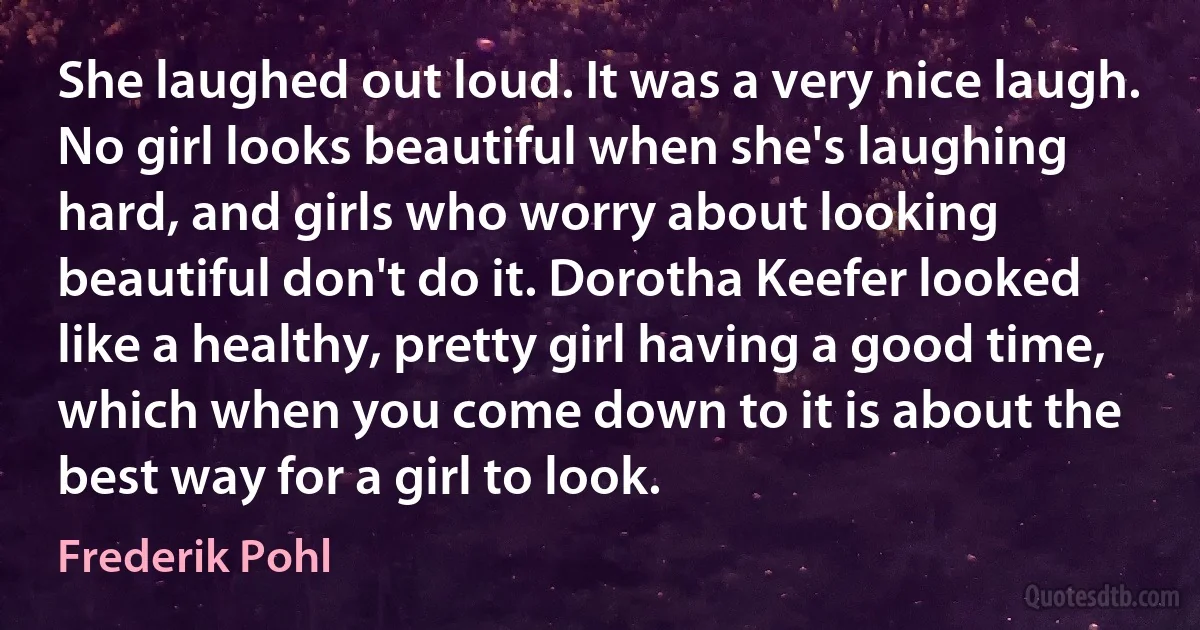 She laughed out loud. It was a very nice laugh. No girl looks beautiful when she's laughing hard, and girls who worry about looking beautiful don't do it. Dorotha Keefer looked like a healthy, pretty girl having a good time, which when you come down to it is about the best way for a girl to look. (Frederik Pohl)