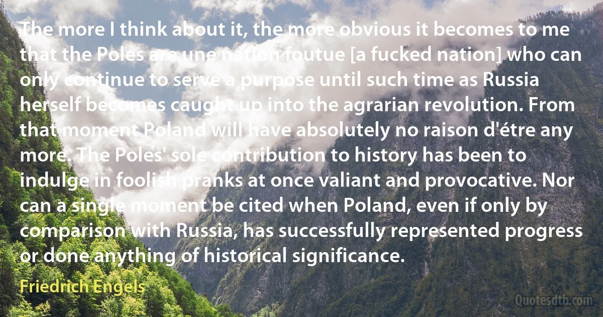 The more I think about it, the more obvious it becomes to me that the Poles are une nation foutue [a fucked nation] who can only continue to serve a purpose until such time as Russia herself becomes caught up into the agrarian revolution. From that moment Poland will have absolutely no raison d'étre any more. The Poles' sole contribution to history has been to indulge in foolish pranks at once valiant and provocative. Nor can a single moment be cited when Poland, even if only by comparison with Russia, has successfully represented progress or done anything of historical significance. (Friedrich Engels)