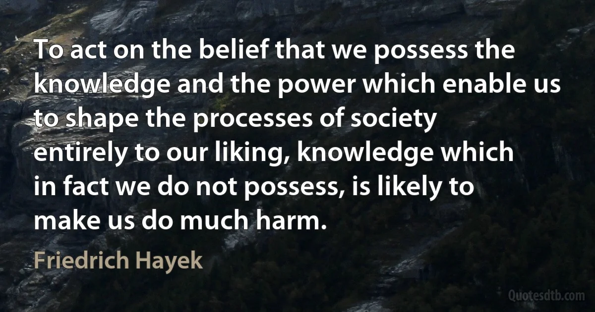 To act on the belief that we possess the knowledge and the power which enable us to shape the processes of society entirely to our liking, knowledge which in fact we do not possess, is likely to make us do much harm. (Friedrich Hayek)