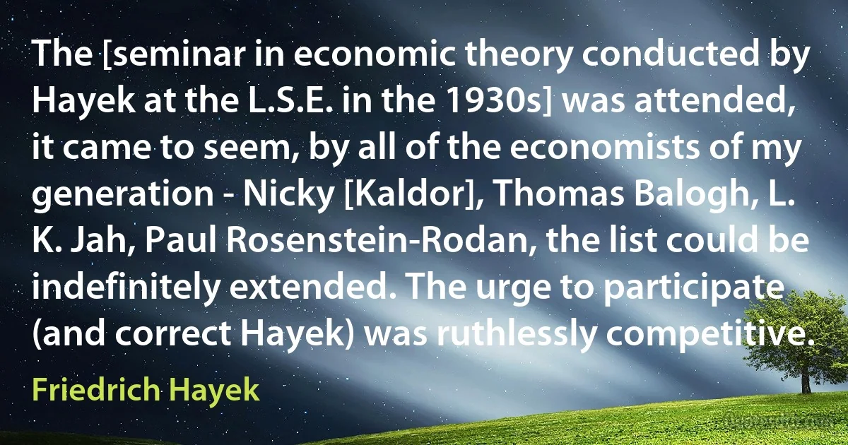 The [seminar in economic theory conducted by Hayek at the L.S.E. in the 1930s] was attended, it came to seem, by all of the economists of my generation - Nicky [Kaldor], Thomas Balogh, L. K. Jah, Paul Rosenstein-Rodan, the list could be indefinitely extended. The urge to participate (and correct Hayek) was ruthlessly competitive. (Friedrich Hayek)