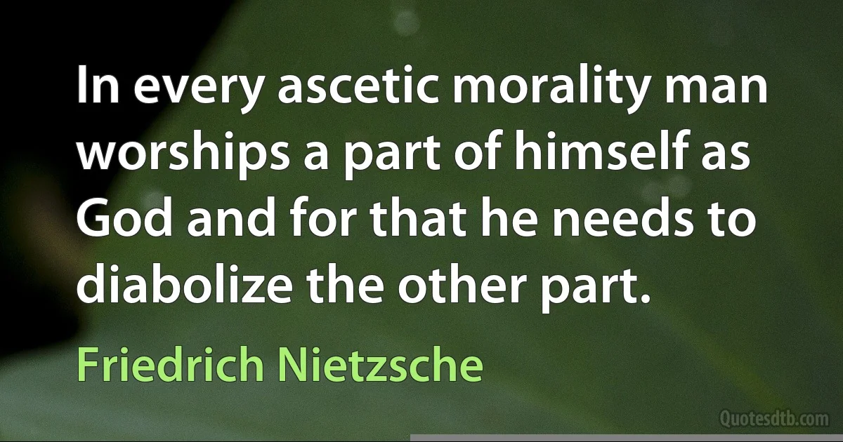 In every ascetic morality man worships a part of himself as God and for that he needs to diabolize the other part. (Friedrich Nietzsche)