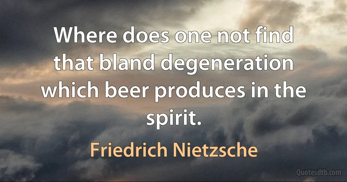 Where does one not find that bland degeneration which beer produces in the spirit. (Friedrich Nietzsche)