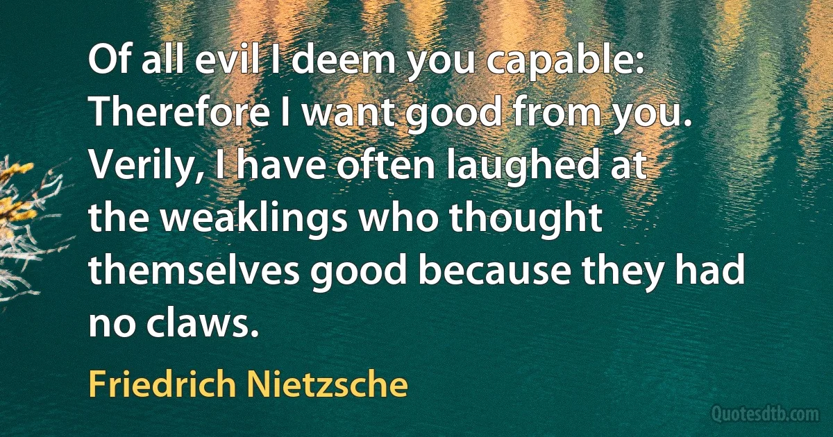 Of all evil I deem you capable: Therefore I want good from you. Verily, I have often laughed at the weaklings who thought themselves good because they had no claws. (Friedrich Nietzsche)