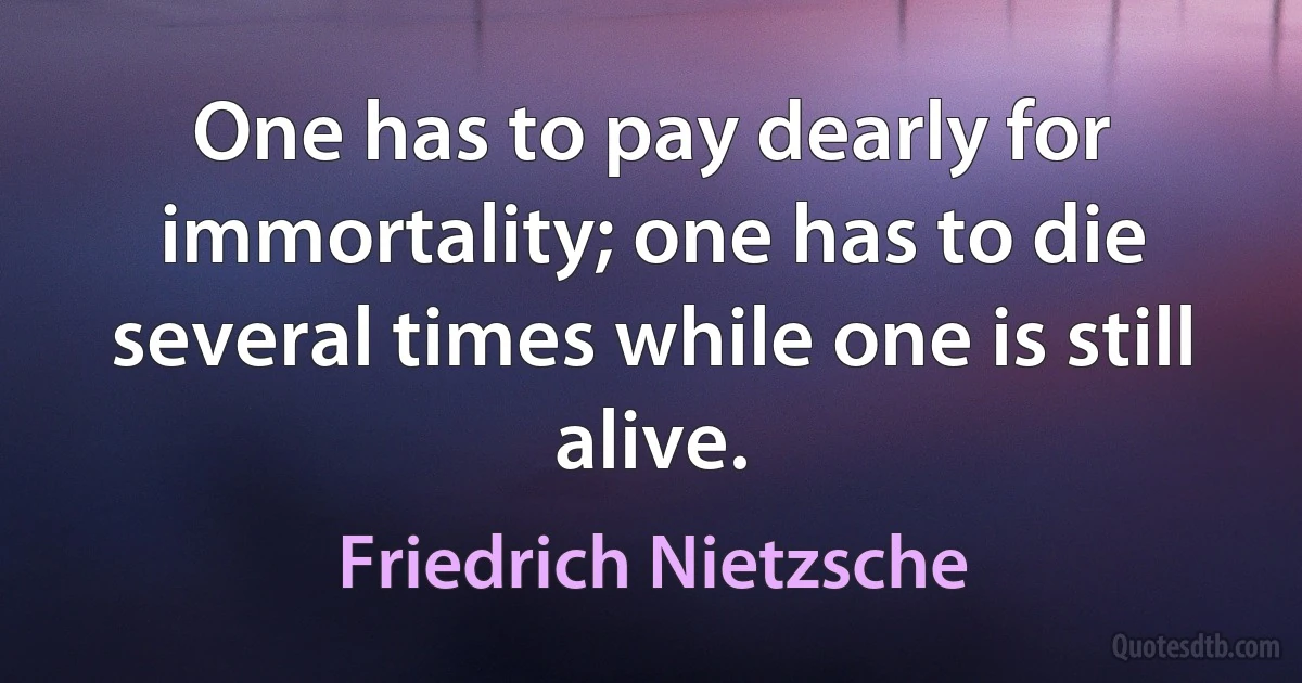 One has to pay dearly for immortality; one has to die several times while one is still alive. (Friedrich Nietzsche)