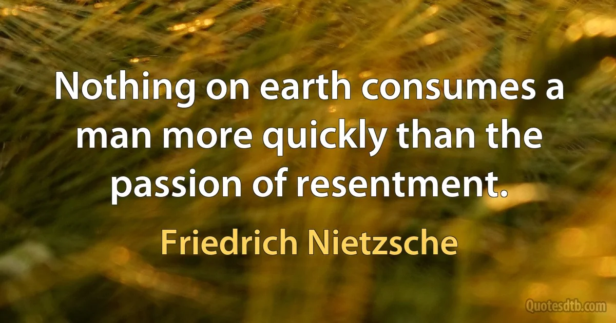 Nothing on earth consumes a man more quickly than the passion of resentment. (Friedrich Nietzsche)