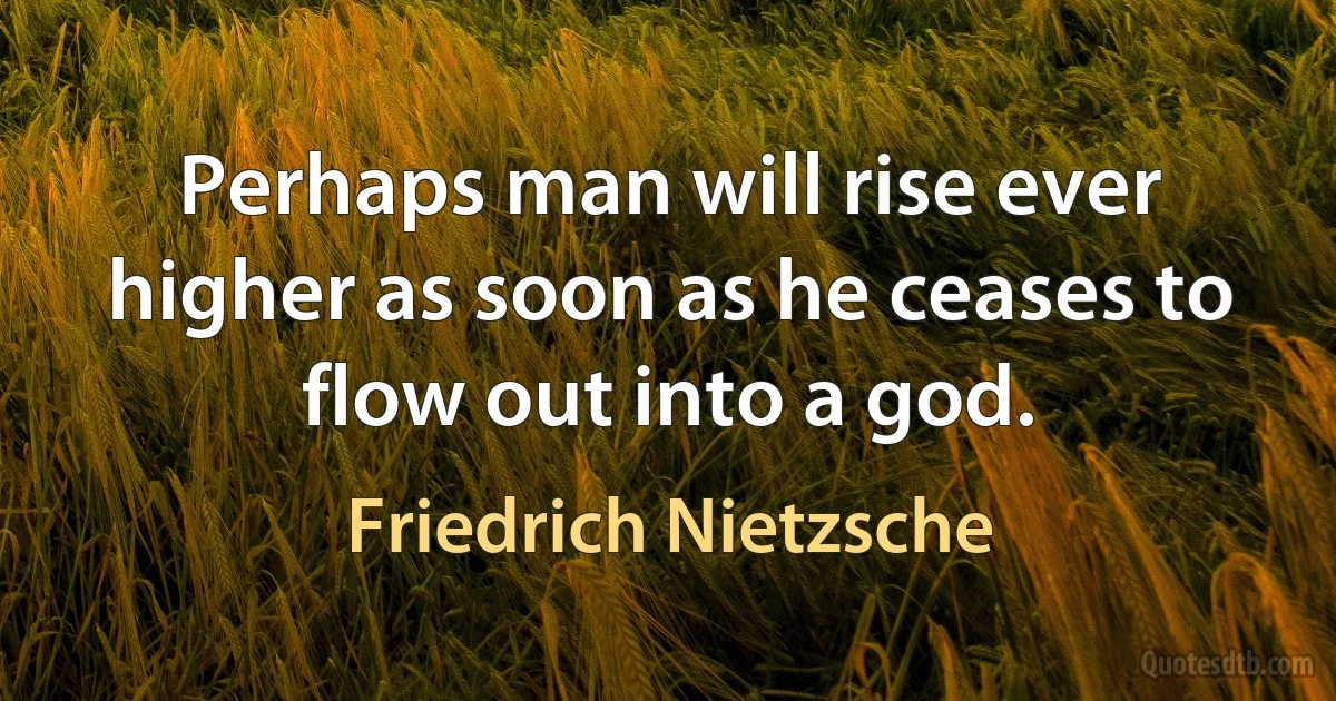 Perhaps man will rise ever higher as soon as he ceases to flow out into a god. (Friedrich Nietzsche)