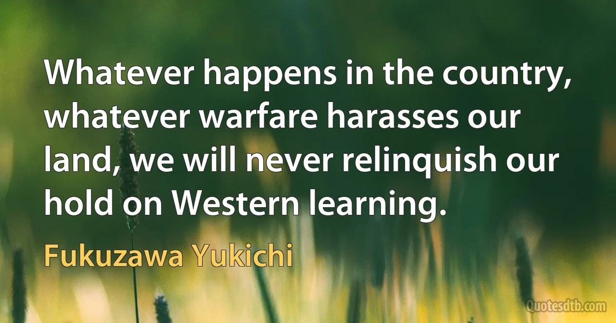 Whatever happens in the country, whatever warfare harasses our land, we will never relinquish our hold on Western learning. (Fukuzawa Yukichi)