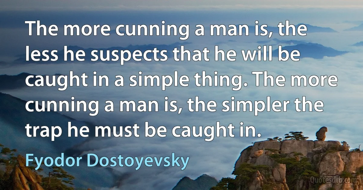 The more cunning a man is, the less he suspects that he will be caught in a simple thing. The more cunning a man is, the simpler the trap he must be caught in. (Fyodor Dostoyevsky)