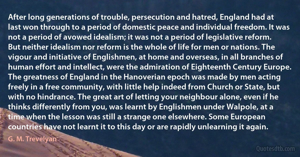 After long generations of trouble, persecution and hatred, England had at last won through to a period of domestic peace and individual freedom. It was not a period of avowed idealism; it was not a period of legislative reform. But neither idealism nor reform is the whole of life for men or nations. The vigour and initiative of Englishmen, at home and overseas, in all branches of human effort and intellect, were the admiration of Eighteenth Century Europe. The greatness of England in the Hanoverian epoch was made by men acting freely in a free community, with little help indeed from Church or State, but with no hindrance. The great art of letting your neighbour alone, even if he thinks differently from you, was learnt by Englishmen under Walpole, at a time when the lesson was still a strange one elsewhere. Some European countries have not learnt it to this day or are rapidly unlearning it again. (G. M. Trevelyan)