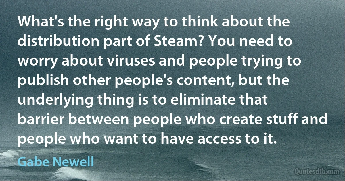 What's the right way to think about the distribution part of Steam? You need to worry about viruses and people trying to publish other people's content, but the underlying thing is to eliminate that barrier between people who create stuff and people who want to have access to it. (Gabe Newell)