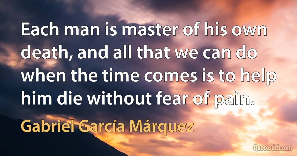 Each man is master of his own death, and all that we can do when the time comes is to help him die without fear of pain. (Gabriel García Márquez)