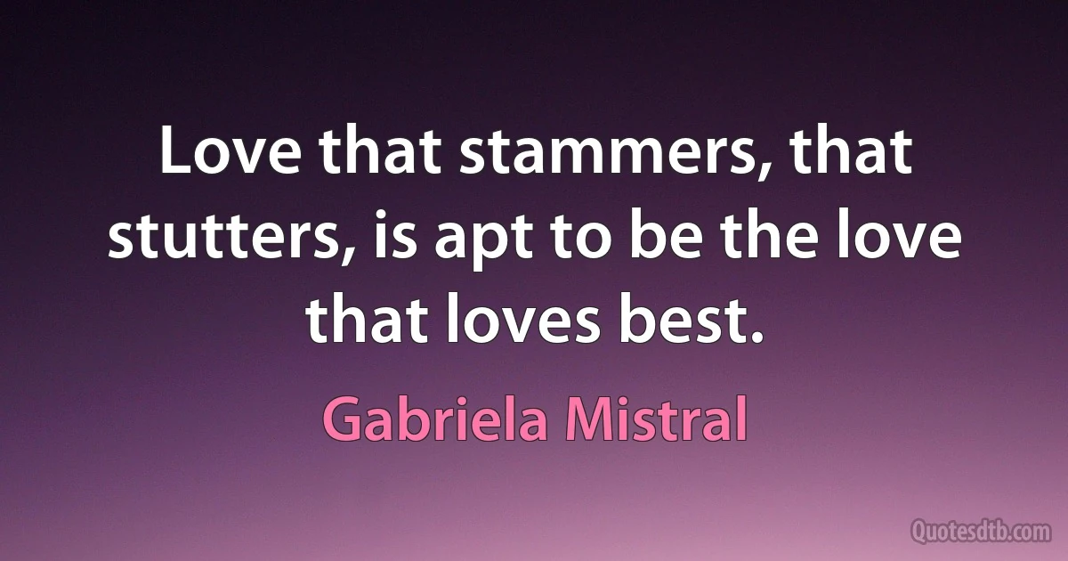 Love that stammers, that stutters, is apt to be the love that loves best. (Gabriela Mistral)