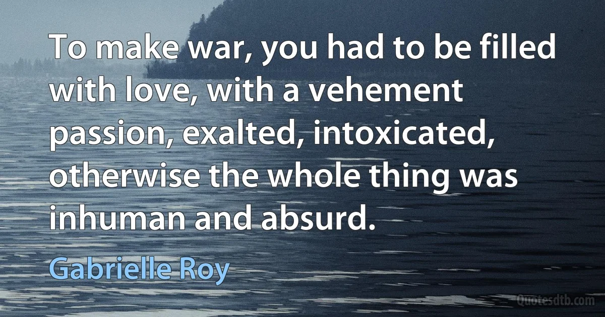 To make war, you had to be filled with love, with a vehement passion, exalted, intoxicated, otherwise the whole thing was inhuman and absurd. (Gabrielle Roy)