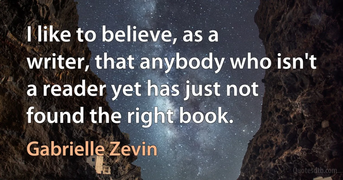 I like to believe, as a writer, that anybody who isn't a reader yet has just not found the right book. (Gabrielle Zevin)