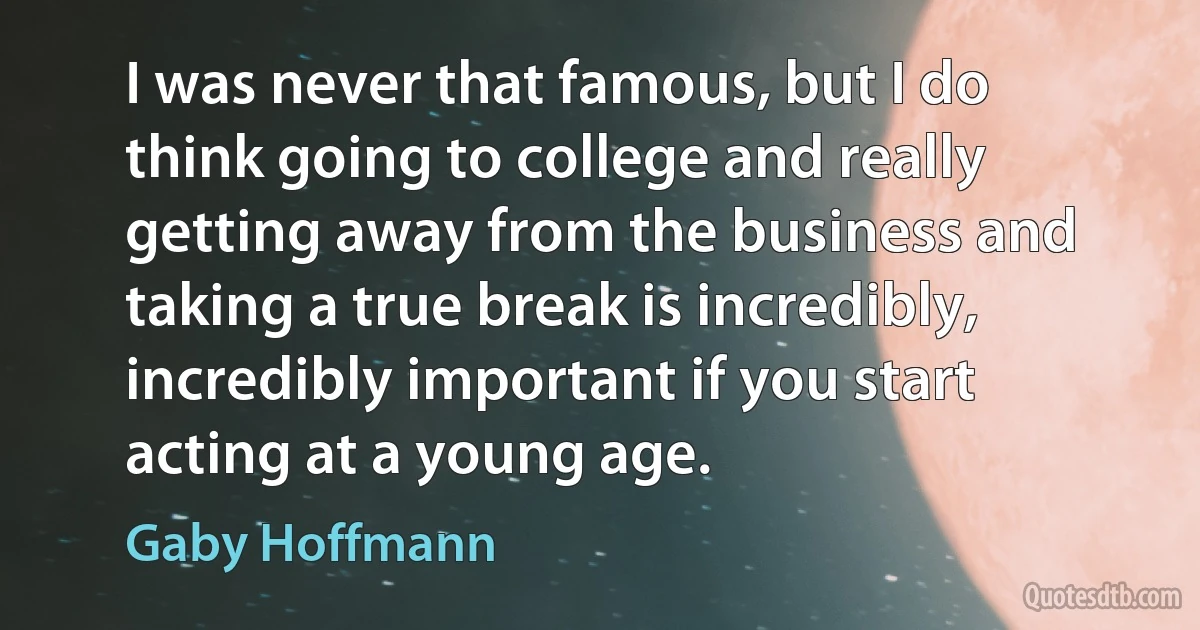 I was never that famous, but I do think going to college and really getting away from the business and taking a true break is incredibly, incredibly important if you start acting at a young age. (Gaby Hoffmann)