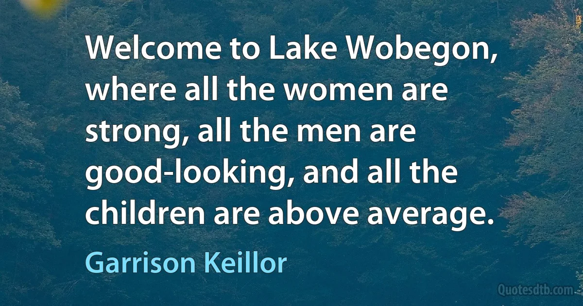 Welcome to Lake Wobegon, where all the women are strong, all the men are good-looking, and all the children are above average. (Garrison Keillor)