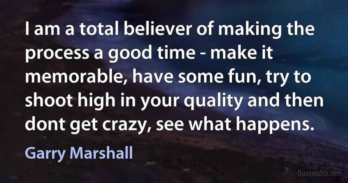 I am a total believer of making the process a good time - make it memorable, have some fun, try to shoot high in your quality and then dont get crazy, see what happens. (Garry Marshall)