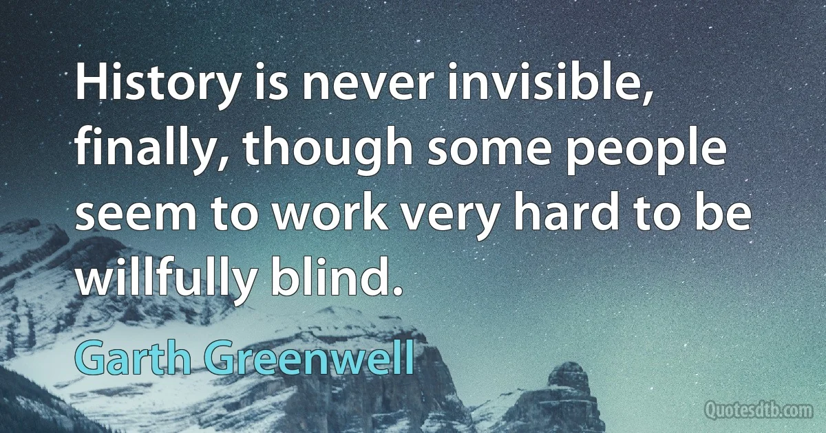 History is never invisible, finally, though some people seem to work very hard to be willfully blind. (Garth Greenwell)