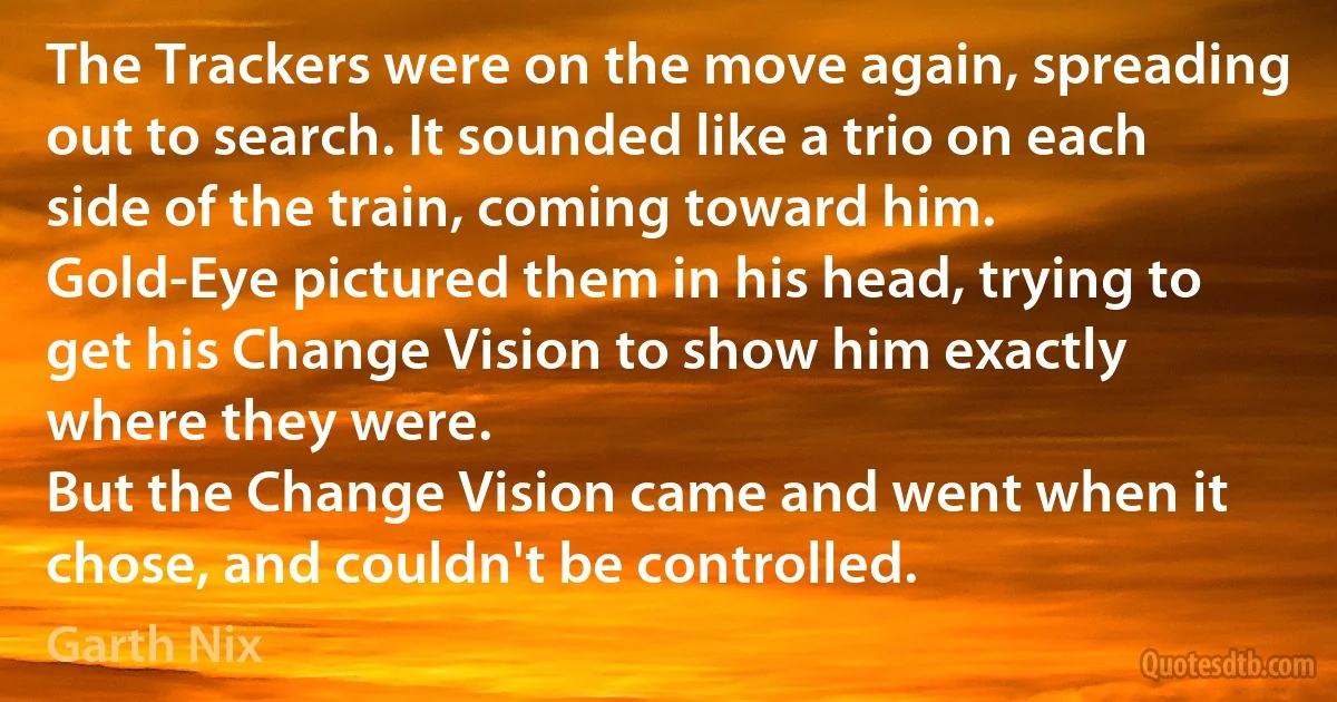 The Trackers were on the move again, spreading out to search. It sounded like a trio on each side of the train, coming toward him.
Gold-Eye pictured them in his head, trying to get his Change Vision to show him exactly where they were.
But the Change Vision came and went when it chose, and couldn't be controlled. (Garth Nix)