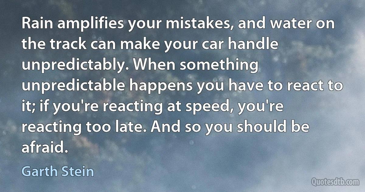 Rain amplifies your mistakes, and water on the track can make your car handle unpredictably. When something unpredictable happens you have to react to it; if you're reacting at speed, you're reacting too late. And so you should be afraid. (Garth Stein)