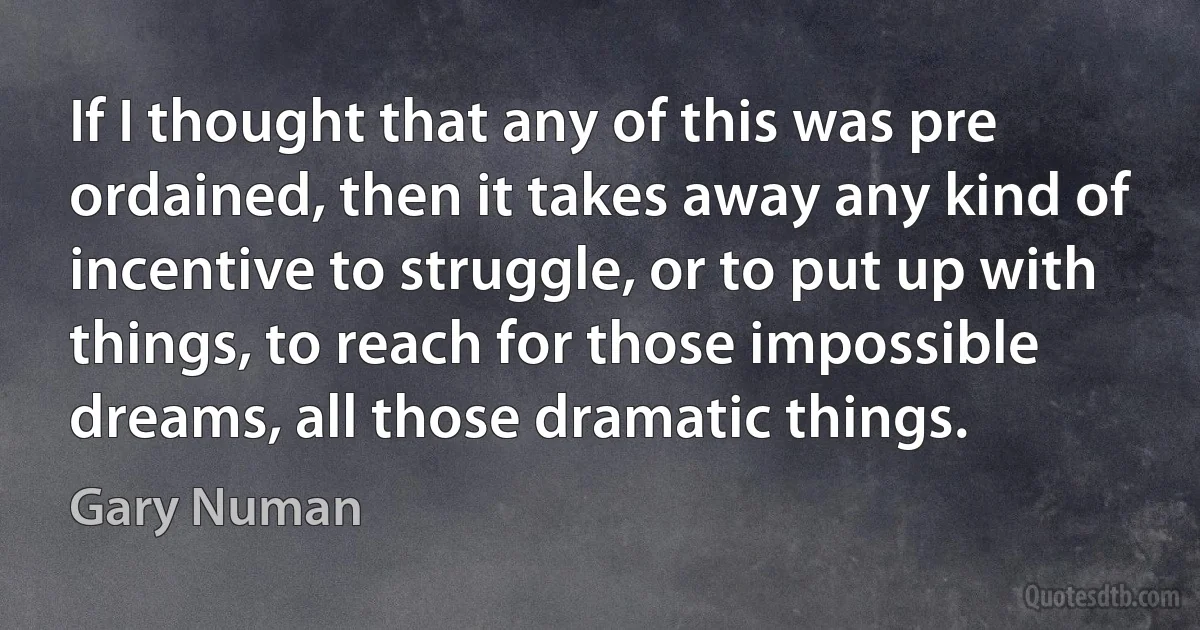 If I thought that any of this was pre ordained, then it takes away any kind of incentive to struggle, or to put up with things, to reach for those impossible dreams, all those dramatic things. (Gary Numan)