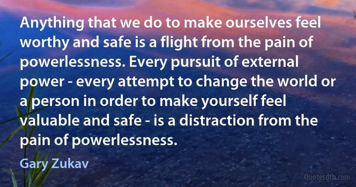 Anything that we do to make ourselves feel worthy and safe is a flight from the pain of powerlessness. Every pursuit of external power - every attempt to change the world or a person in order to make yourself feel valuable and safe - is a distraction from the pain of powerlessness. (Gary Zukav)