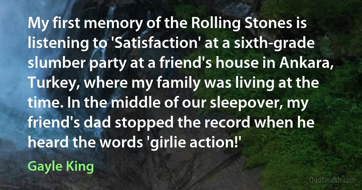 My first memory of the Rolling Stones is listening to 'Satisfaction' at a sixth-grade slumber party at a friend's house in Ankara, Turkey, where my family was living at the time. In the middle of our sleepover, my friend's dad stopped the record when he heard the words 'girlie action!' (Gayle King)