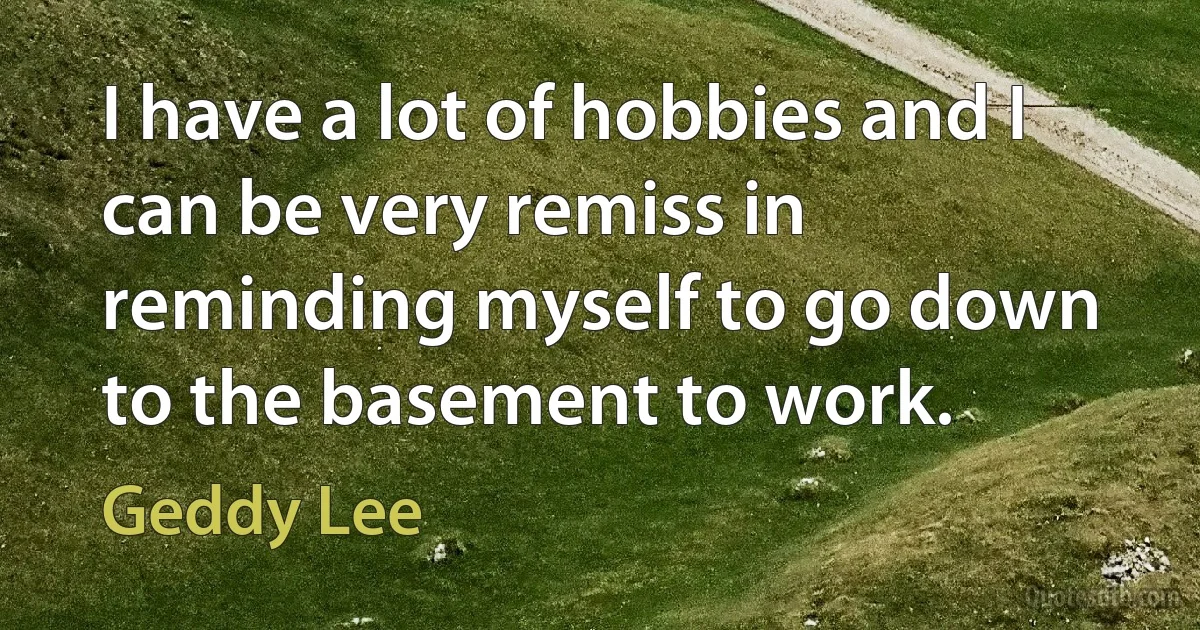 I have a lot of hobbies and I can be very remiss in reminding myself to go down to the basement to work. (Geddy Lee)