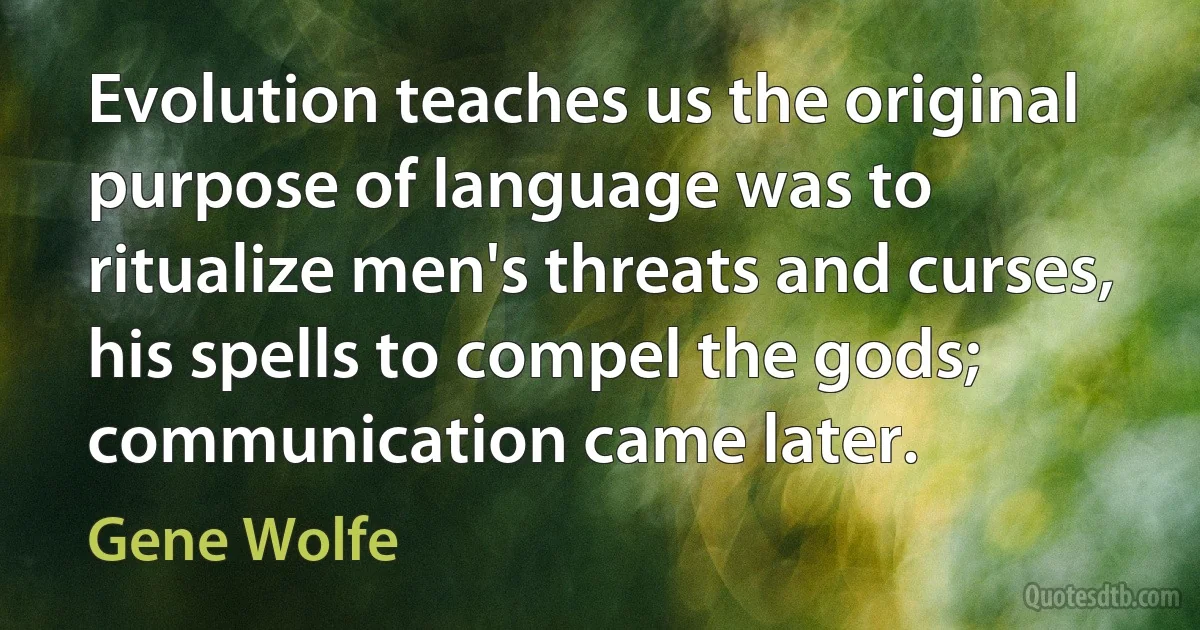 Evolution teaches us the original purpose of language was to ritualize men's threats and curses, his spells to compel the gods; communication came later. (Gene Wolfe)