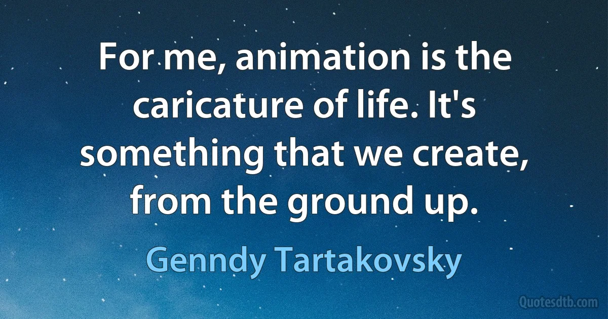 For me, animation is the caricature of life. It's something that we create, from the ground up. (Genndy Tartakovsky)