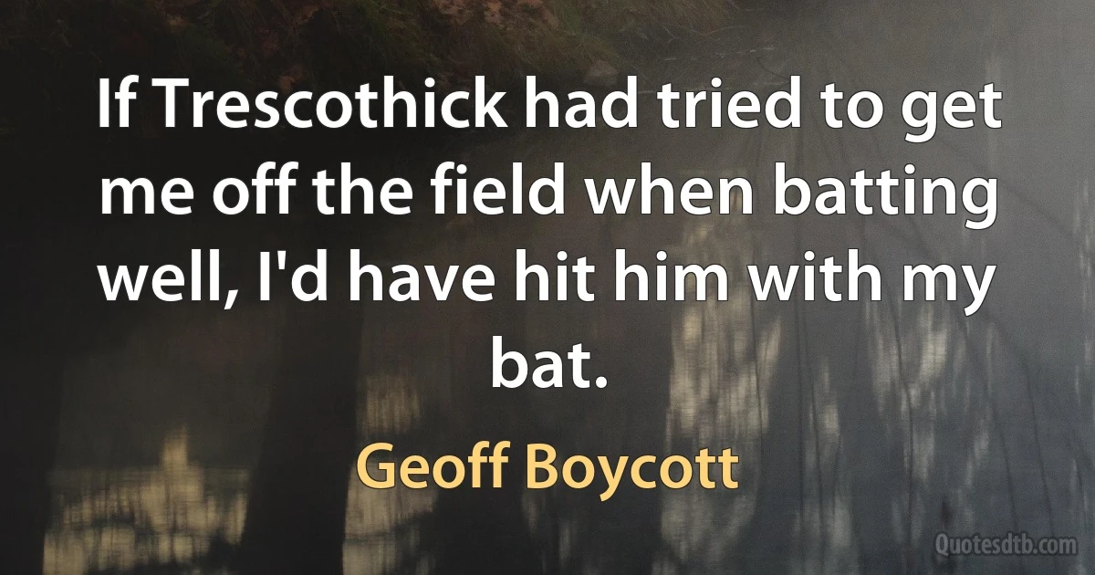 If Trescothick had tried to get me off the field when batting well, I'd have hit him with my bat. (Geoff Boycott)