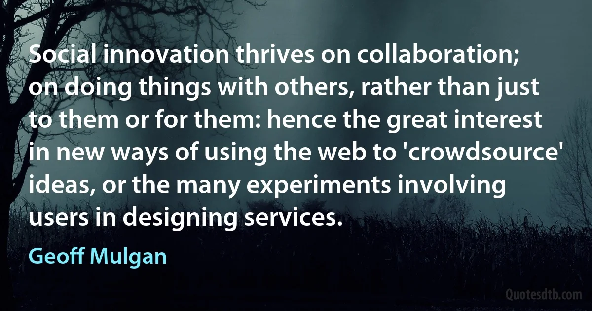 Social innovation thrives on collaboration; on doing things with others, rather than just to them or for them: hence the great interest in new ways of using the web to 'crowdsource' ideas, or the many experiments involving users in designing services. (Geoff Mulgan)