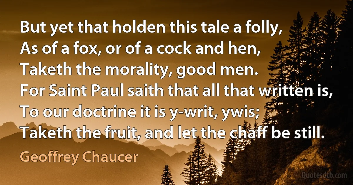 But yet that holden this tale a folly,
As of a fox, or of a cock and hen,
Taketh the morality, good men.
For Saint Paul saith that all that written is,
To our doctrine it is y-writ, ywis;
Taketh the fruit, and let the chaff be still. (Geoffrey Chaucer)